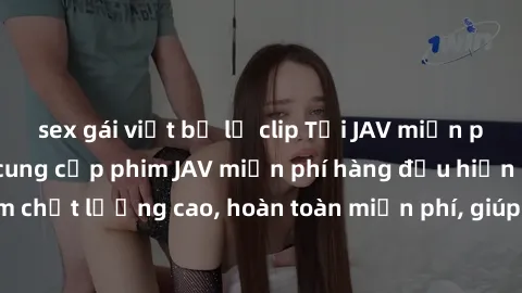 sex gái việt bị lộ clip Tải JAV miễn phí: Các trang web cung cấp phim JAV miễn phí hàng đầu hiện nay. Các tác phẩm chất lượng cao, hoàn toàn miễn phí, giúp bạn thỏa mãn niềm đam mê mà không tốn kém.