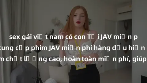 sex gái việt nam có con Tải JAV miễn phí: Các trang web cung cấp phim JAV miễn phí hàng đầu hiện nay. Các tác phẩm chất lượng cao, hoàn toàn miễn phí, giúp bạn thỏa mãn niềm đam mê mà không tốn kém.
