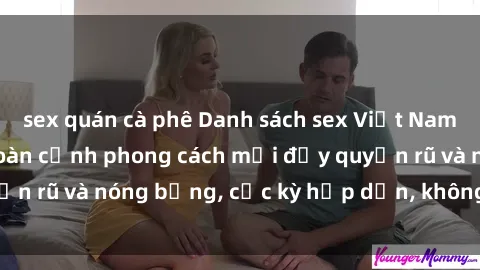 sex quán cà phê Danh sách sex Việt Nam không che - Ảnh toàn cảnh phong cách mới đầy quyến rũ và nóng bỏng, cực kỳ hấp dẫn, không thể bỏ qua!