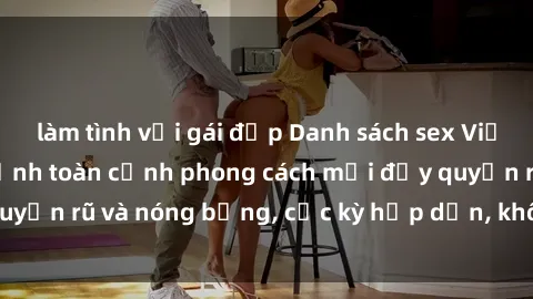 làm tình với gái đẹp Danh sách sex Việt Nam không che - Ảnh toàn cảnh phong cách mới đầy quyến rũ và nóng bỏng, cực kỳ hấp dẫn, không thể bỏ qua!