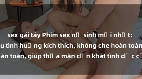 sex gái tây Phim sex nữ sinh mới nhất: Trải nghiệm nhiều tình huống kích thích, không che hoàn toàn, giúp thỏa mãn cơn khát tình dục của các bạn trẻ