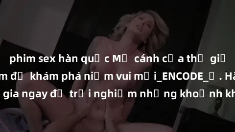 phim sex hàn quốc Mở cánh cửa thế giới sex MILF Việt Nam để khám phá niềm vui mới_ENCODE_. Hãy tham gia ngay để trải nghiệm những khoảnh khắc đầy kích thích và đam mê.
