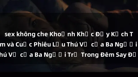 sex không che Khoảnh Khắc Đầy Kịch Tính: Sex  Việt Nam và Cuộc Phiêu Lưu Thú Vị của Ba Người Trẻ Trong Đêm Say Đắm