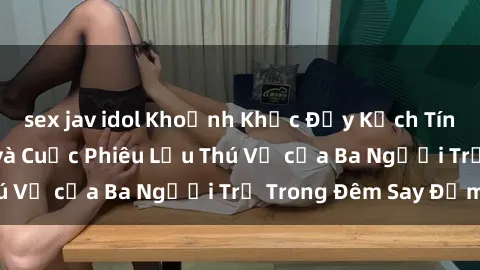 sex jav idol Khoảnh Khắc Đầy Kịch Tính: Sex  Việt Nam và Cuộc Phiêu Lưu Thú Vị của Ba Người Trẻ Trong Đêm Say Đắm