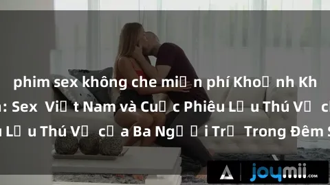 phim sex không che miễn phí Khoảnh Khắc Đầy Kịch Tính: Sex  Việt Nam và Cuộc Phiêu Lưu Thú Vị của Ba Người Trẻ Trong Đêm Say Đắm
