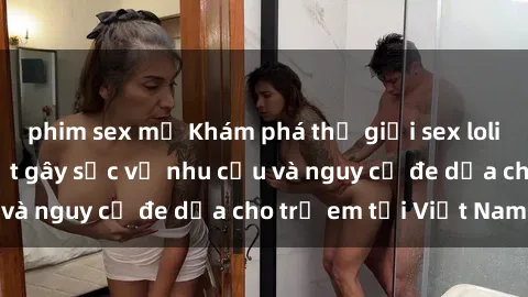 phim sex mỹ Khám phá thế giới sex loli Việt Nam: Sự thật gây sốc về nhu cầu và nguy cơ đe dọa cho trẻ em tại Việt Nam