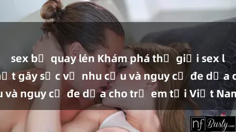sex bị quay lén Khám phá thế giới sex loli Việt Nam: Sự thật gây sốc về nhu cầu và nguy cơ đe dọa cho trẻ em tại Việt Nam