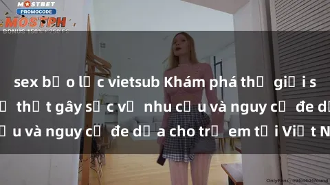 sex bạo lực vietsub Khám phá thế giới sex loli Việt Nam: Sự thật gây sốc về nhu cầu và nguy cơ đe dọa cho trẻ em tại Việt Nam
