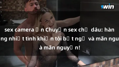 sex camera ẩn Chuyện sex chị dâu: hành động nhiệt tình khiến tôi bất ngờ và mãn nguyện!