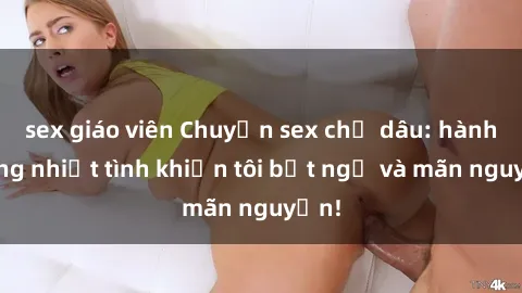 sex giáo viên Chuyện sex chị dâu: hành động nhiệt tình khiến tôi bất ngờ và mãn nguyện!
