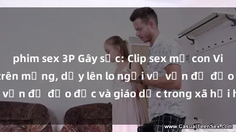 phim sex 3P Gây sốc: Clip sex mẹ con Việt Nam lan truyền trên mạng, dấy lên lo ngại về vấn đề đạo đức và giáo dục trong xã hội hiện nay.