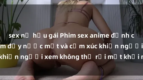 sex nữ hầu gái Phim sex anime đỉnh cao: Những tác phẩm đầy nước mắt và cảm xúc khiến người xem không thể rời mắt khỏi màn hình