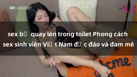 sex bị quay lén trong toilet Phong cách sex sinh viên Việt Nam độc đáo và đam mê